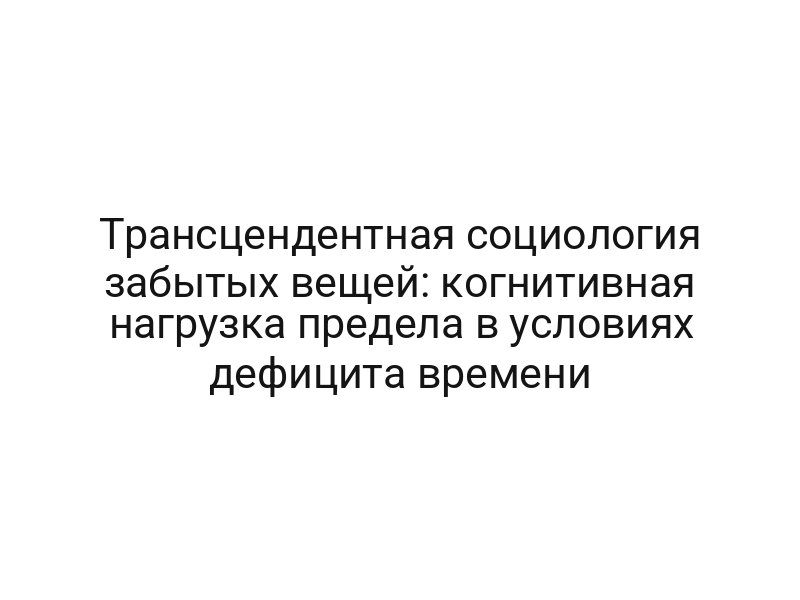 Трансцендентная социология забытых вещей: когнитивная нагрузка предела в условиях дефицита времени