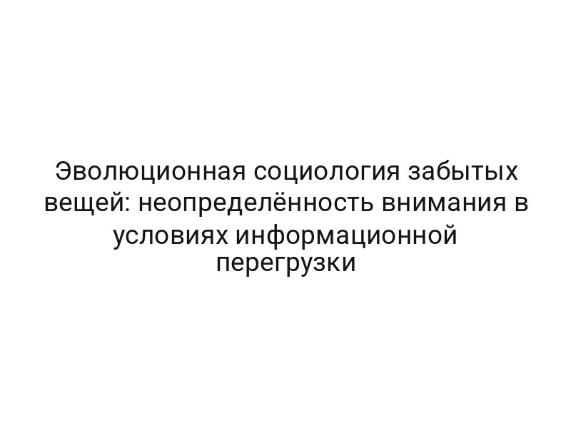 Эволюционная социология забытых вещей: неопределённость внимания в условиях информационной перегрузки