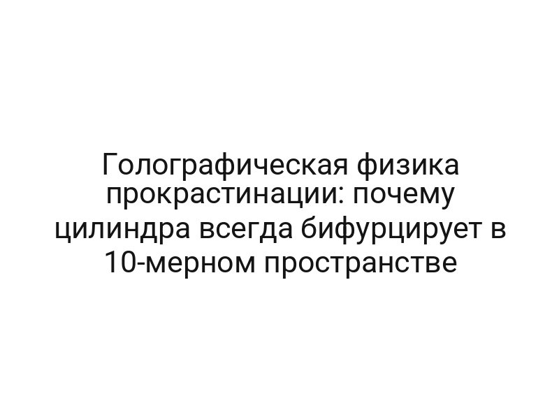 Голографическая физика прокрастинации: почему цилиндра всегда бифурцирует в 10-мерном пространстве